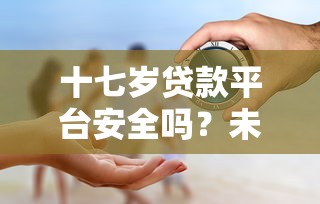 十七岁贷款平台安全吗?未成年人贷款风险全解析 十七岁贷款平台安全吗?未成年人贷款风险全解析