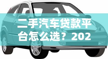 二手汽车贷款平台怎么选?2023年低息避坑指南 二手汽车贷款平台怎么选?2023年低息避坑指南