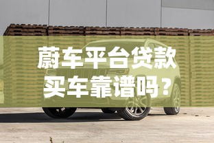 蔚车平台贷款买车靠谱吗?实测避坑指南 蔚车平台贷款买车靠谱吗?实测避坑指南
