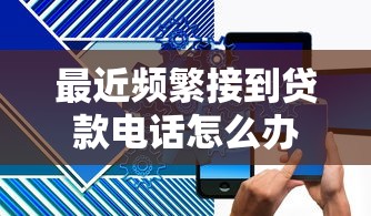 最近频繁接到贷款电话怎么办？5招教你有效解决骚扰问题