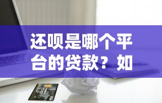 还呗是哪个平台的贷款？如何查询资质及借款流程全解析