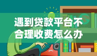 遇到贷款平台不合理收费怎么办？这7招教你高效维权