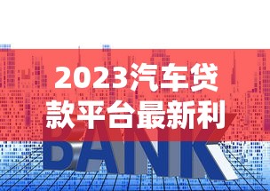 2023汽车贷款平台最新利率对比：银行与网贷平台哪家更划算？