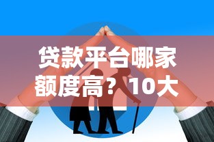贷款平台哪家额度高？10大平台最高可借30万对比