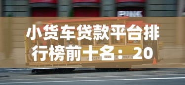 小货车贷款平台排行榜前十名：2023最新评测与靠谱推荐