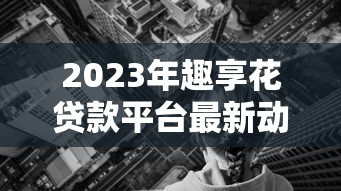 2023年趣享花贷款平台最新动态：额度调整、利率优惠及申请攻略