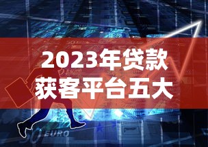 2023年贷款获客平台五大类型解析：如何高效获取客户？