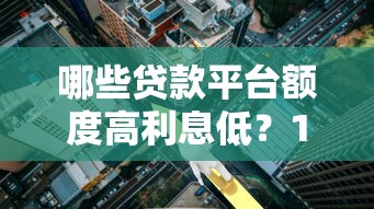 哪些贷款平台额度高利息低？10个正规渠道对比分析