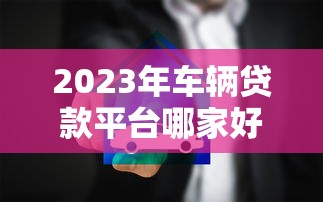 2023年车辆贷款平台哪家好？十大靠谱推荐及选择技巧