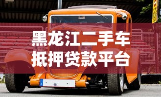 黑龙江二手车抵押贷款平台全解析：流程、条件与注意事项