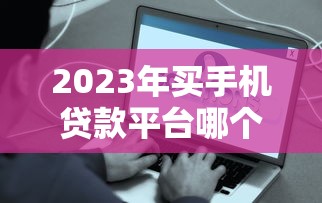 2023年买手机贷款平台哪个好？靠谱推荐及注意事项