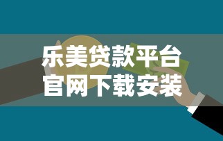 乐美贷款平台官网下载安装指南：快速获取正规贷款渠道