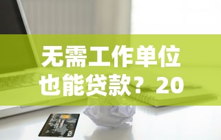 无需工作单位也能贷款？2023年靠谱平台推荐及申请攻略