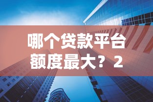 哪个贷款平台额度最大？2024年高额度贷款平台测评