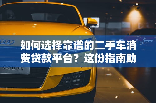 如何选择靠谱的二手车消费贷款平台？这份指南助你轻松购车