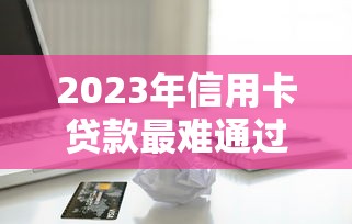 2023年信用卡贷款最难通过的平台盘点：这些机构审核最严格！