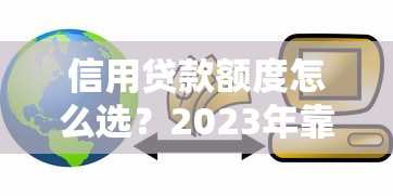 信用贷款额度怎么选？2023年靠谱平台推荐指南
