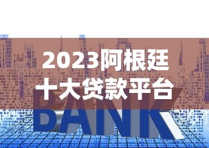 2023阿根廷十大贷款平台权威排名：快速审批与低利率推荐