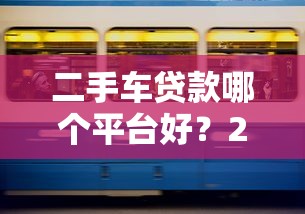 二手车贷款哪个平台好？2023年五大靠谱平台推荐