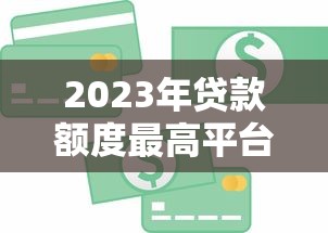 2023年贷款额度最高平台盘点：哪家能借到更多钱？