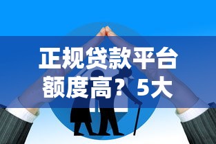 正规贷款平台额度高？5大优势解析+可靠平台推荐