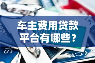 车主费用贷款平台有哪些？2023年正规渠道对比评测