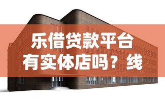 乐借贷款平台有实体店吗？线下门店情况全解析