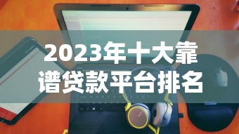 2023年十大靠谱贷款平台排名及深度解析