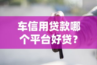 车信用贷款哪个平台好贷？2023年正规渠道推荐及避坑指南