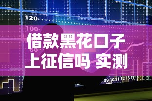 借款黑花口子上征信吗 实测5家平台征信上报情况大揭秘
