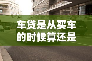 车贷是从买车的时候算还是次月开始？老司机实测避坑指南