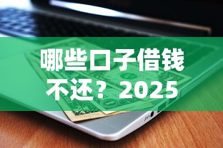 哪些口子借钱不还？2025年最新实测避坑指南