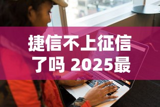 捷信不上征信了吗 2025最新实测真相大公开