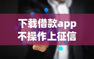 下载借款app不操作上征信吗？实测5家平台真实反馈