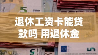 退休工资卡能贷款吗 用退休金轻松借款的三大靠谱渠道