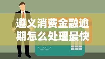 遵义消费金融逾期怎么处理最快？3招教你紧急补救不上征信