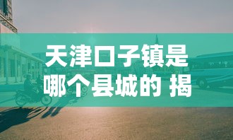 天津口子镇是哪个县城的 揭秘这个隐藏的金融宝地