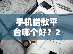 手机借款平台哪个好？2025年最新靠谱口子实测推荐
