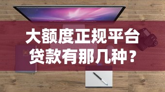 大额度正规平台贷款有那几种？2025最新靠谱渠道盘点