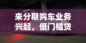来分期购车业务兴起，低门槛贷款圆你豪车梦