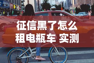 征信黑了怎么租电瓶车 实测3个不看征信的租车平台
