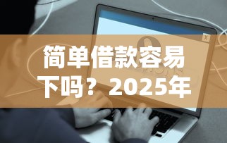简单借款容易下吗？2025年实测3秒到账的口子推荐