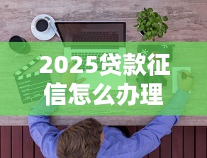 2025贷款征信怎么办理？最新征信贷款攻略一篇搞定