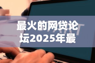最火的网贷论坛2025年最新评测，老哥亲测下款快额度高
