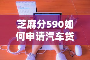 芝麻分590如何申请汽车贷款？低分也能秒批的独家秘籍