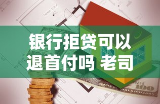 银行拒贷可以退首付吗 老司机亲测3招拿回血汗钱