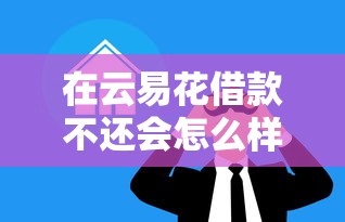 在云易花借款不还会怎么样？过来人含泪揭秘逾期后果