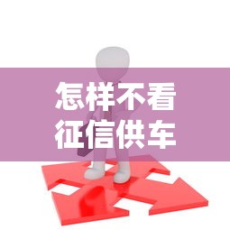 怎样不看征信供车 这三个隐藏渠道让你秒过审