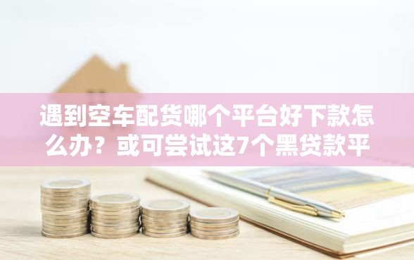 遇到空车配货哪个平台好下款怎么办？或可尝试这7个黑贷款平台