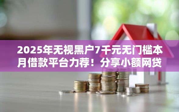 2025年无视黑户7千元无门槛本月借款平台力荐！分享小额网贷口子7千元无门槛借款